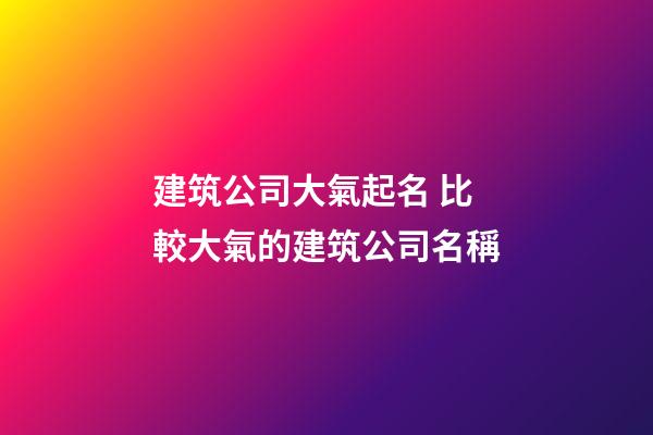 建筑公司大氣起名 比較大氣的建筑公司名稱